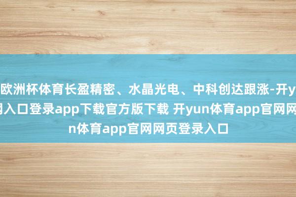 欧洲杯体育长盈精密、水晶光电、中科创达跟涨-开yun体育官网入口登录app下载官方版下载 开yun体育app官网网页登录入口