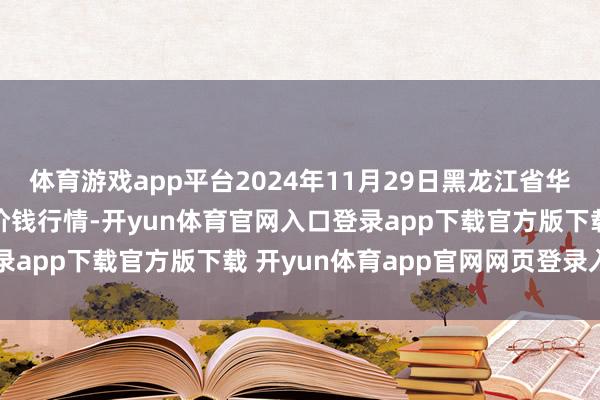 体育游戏app平台2024年11月29日黑龙江省华博农居品市集有限公司价钱行情-开yun体育官网入口登录app下载官方版下载 开yun体育app官网网页登录入口