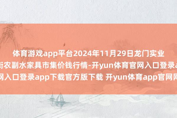体育游戏app平台2024年11月29日龙门实业(集团)有限公司西三街农副水家具市集价钱行情-开yun体育官网入口登录app下载官方版下载 开yun体育app官网网页登录入口