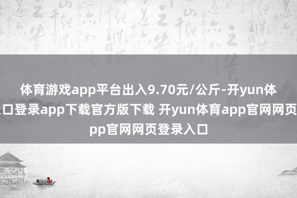 体育游戏app平台出入9.70元/公斤-开yun体育官网入口登录app下载官方版下载 开yun体育app官网网页登录入口