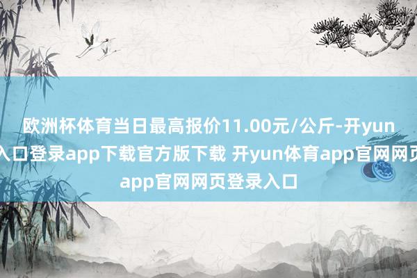 欧洲杯体育当日最高报价11.00元/公斤-开yun体育官网入口登录app下载官方版下载 开yun体育app官网网页登录入口
