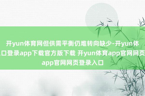 开yun体育网但供需平衡仍难转向缺少-开yun体育官网入口登录app下载官方版下载 开yun体育app官网网页登录入口