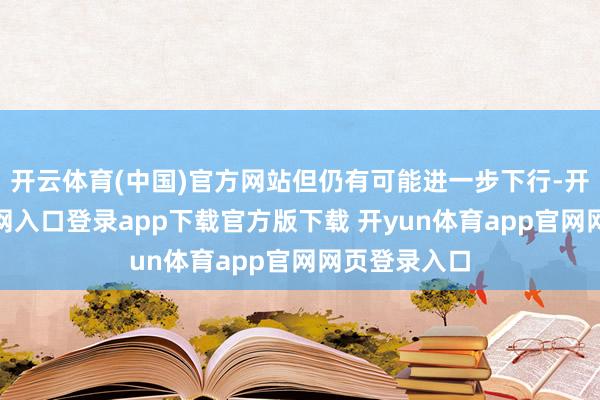 开云体育(中国)官方网站但仍有可能进一步下行-开yun体育官网入口登录app下载官方版下载 开yun体育app官网网页登录入口