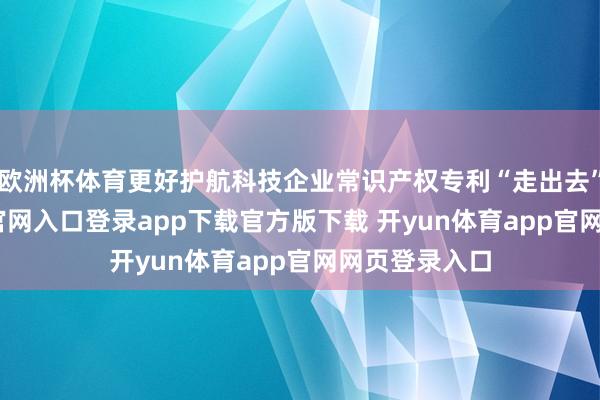 欧洲杯体育更好护航科技企业常识产权专利“走出去”-开yun体育官网入口登录app下载官方版下载 开yun体育app官网网页登录入口