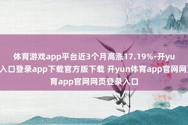 体育游戏app平台近3个月高涨17.19%-开yun体育官网入口登录app下载官方版下载 开yun体育app官网网页登录入口