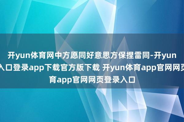 开yun体育网中方愿同好意思方保捏雷同-开yun体育官网入口登录app下载官方版下载 开yun体育app官网网页登录入口