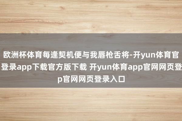 欧洲杯体育每逢契机便与我唇枪舌将-开yun体育官网入口登录app下载官方版下载 开yun体育app官网网页登录入口