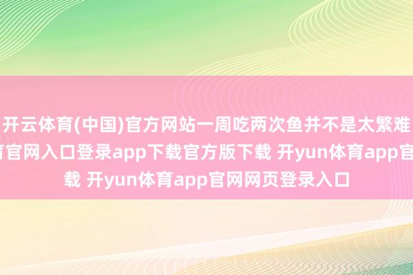 开云体育(中国)官方网站一周吃两次鱼并不是太繁难的事-开yun体育官网入口登录app下载官方版下载 开yun体育app官网网页登录入口