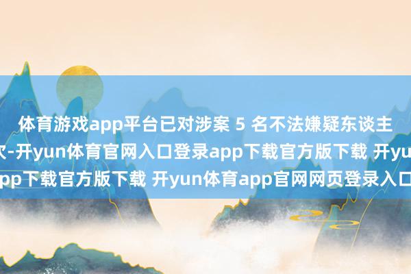 体育游戏app平台已对涉案 5 名不法嫌疑东谈主照章聘请刑事强制顺次-开yun体育官网入口登录app下载官方版下载 开yun体育app官网网页登录入口