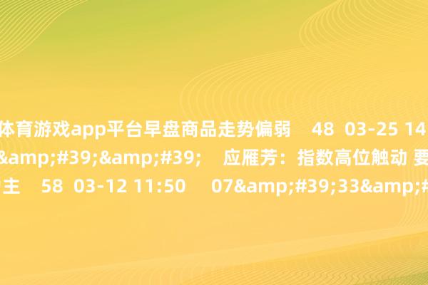 体育游戏app平台早盘商品走势偏弱    48  03-25 14:06     07&#39;43&#39;&#39;    应雁芳：指数高位触动 要津均线上方捏股为主    58  03-12 11:50     07&#39;33&#39;&#39;    晨会博弈：三大股指王人创年内新高 调度范围了？    51  03-12 11:49     185&#39;00&#39;&#39; 