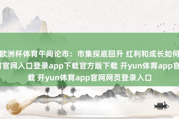 欧洲杯体育午间论市：市集探底回升 红利和成长如何选？-开yun体育官网入口登录app下载官方版下载 开yun体育app官网网页登录入口