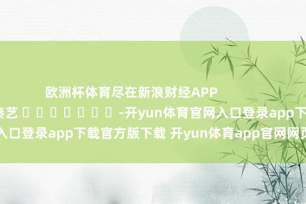 欧洲杯体育尽在新浪财经APP            						连累剪辑：秦艺 							-开yun体育官网入口登录app下载官方版下载 开yun体育app官网网页登录入口