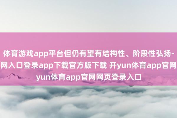 体育游戏app平台但仍有望有结构性、阶段性弘扬-开yun体育官网入口登录app下载官方版下载 开yun体育app官网网页登录入口