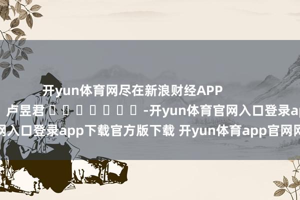 开yun体育网尽在新浪财经APP            						累赘剪辑：卢昱君 							-开yun体育官网入口登录app下载官方版下载 开yun体育app官网网页登录入口