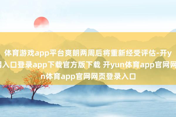 体育游戏app平台爽朗两周后将重新经受评估-开yun体育官网入口登录app下载官方版下载 开yun体育app官网网页登录入口