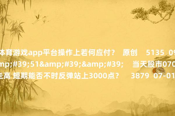 体育游戏app平台操作上若何应付？  原创    5135  09-20 19:00     57&#39;51&#39;&#39;    当天股市0701丨沪指颤动走高 短期能否不时反弹站上3000点？    3879  07-01 22:03     57&#39;48&#39;&#39;    当天股市0617丨指数颤动但泛科技活跃 能否重心作念多科技股？    3744  06-17 21