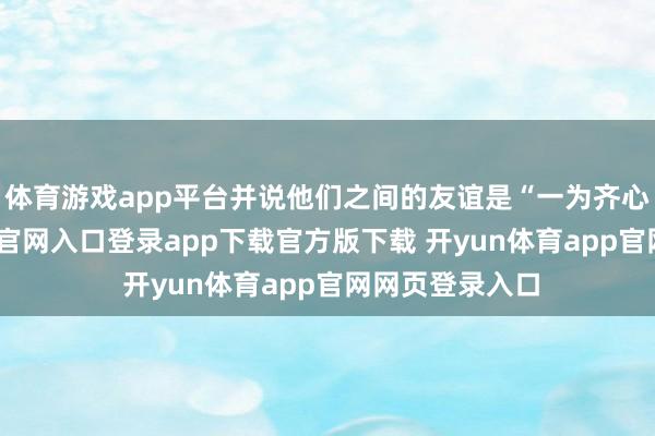 体育游戏app平台并说他们之间的友谊是“一为齐心友-开yun体育官网入口登录app下载官方版下载 开yun体育app官网网页登录入口