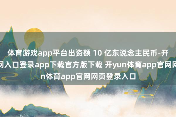体育游戏app平台出资额 10 亿东说念主民币-开yun体育官网入口登录app下载官方版下载 开yun体育app官网网页登录入口