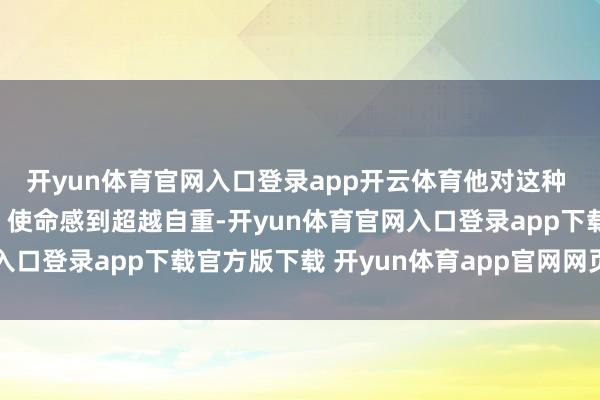 开yun体育官网入口登录app开云体育他对这种 “三想此后行的对皆” 使命感到超越自重-开yun体育官网入口登录app下载官方版下载 开yun体育app官网网页登录入口