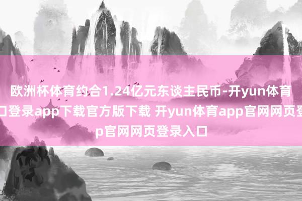 欧洲杯体育约合1.24亿元东谈主民币-开yun体育官网入口登录app下载官方版下载 开yun体育app官网网页登录入口