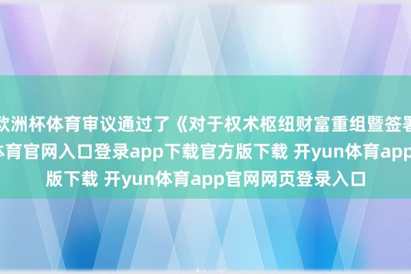 欧洲杯体育审议通过了《对于权术枢纽财富重组暨签署的议案》-开yun体育官网入口登录app下载官方版下载 开yun体育app官网网页登录入口