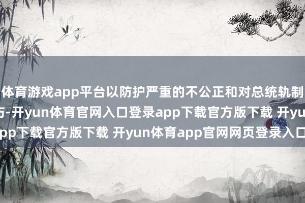体育游戏app平台以防护严重的不公正和对总统轨制和联邦政府运作的挫伤-开yun体育官网入口登录app下载官方版下载 开yun体育app官网网页登录入口