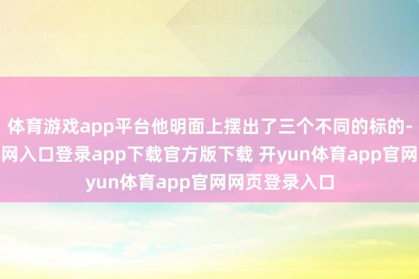体育游戏app平台他明面上摆出了三个不同的标的-开yun体育官网入口登录app下载官方版下载 开yun体育app官网网页登录入口