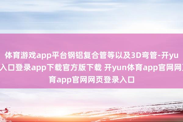 体育游戏app平台钢铝复合管等以及3D弯管-开yun体育官网入口登录app下载官方版下载 开yun体育app官网网页登录入口