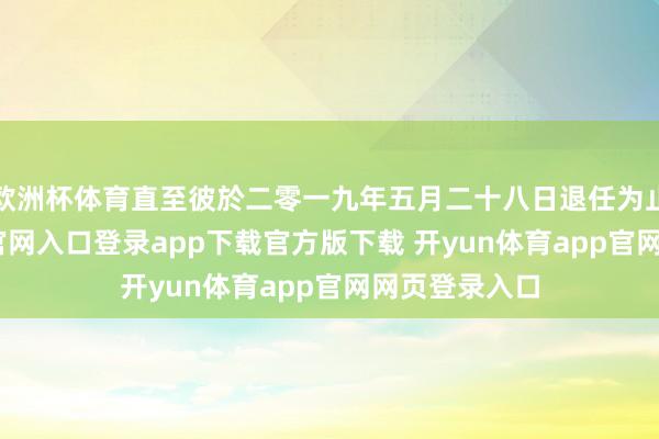 欧洲杯体育直至彼於二零一九年五月二十八日退任为止-开yun体育官网入口登录app下载官方版下载 开yun体育app官网网页登录入口