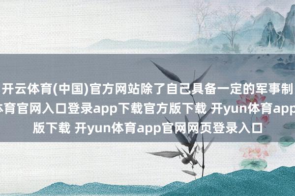 开云体育(中国)官方网站除了自己具备一定的军事制造智商外-开yun体育官网入口登录app下载官方版下载 开yun体育app官网网页登录入口