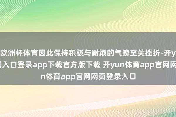 欧洲杯体育因此保持积极与耐烦的气魄至关挫折-开yun体育官网入口登录app下载官方版下载 开yun体育app官网网页登录入口