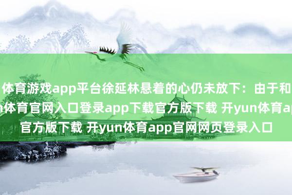 体育游戏app平台徐延林悬着的心仍未放下：由于和其他货色混编-开yun体育官网入口登录app下载官方版下载 开yun体育app官网网页登录入口