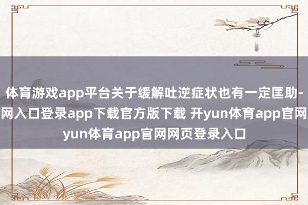 体育游戏app平台关于缓解吐逆症状也有一定匡助-开yun体育官网入口登录app下载官方版下载 开yun体育app官网网页登录入口