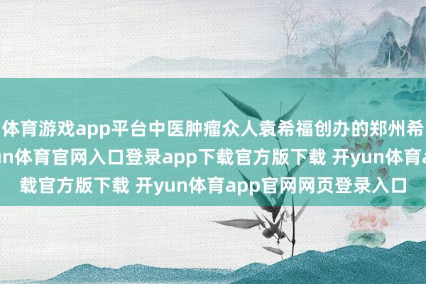 体育游戏app平台中医肿瘤众人袁希福创办的郑州希福中医肿瘤病院-开yun体育官网入口登录app下载官方版下载 开yun体育app官网网页登录入口