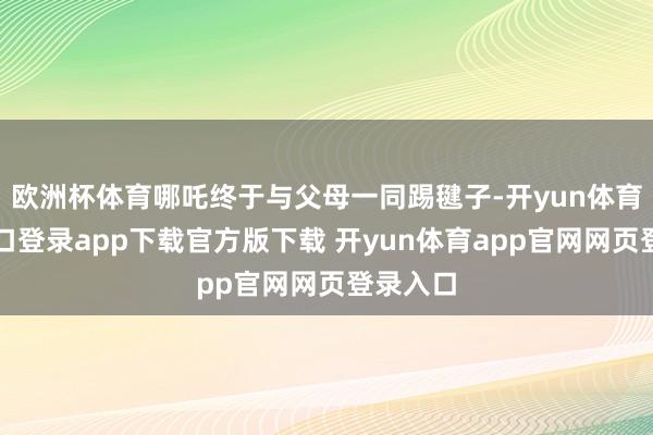 欧洲杯体育哪吒终于与父母一同踢毽子-开yun体育官网入口登录app下载官方版下载 开yun体育app官网网页登录入口