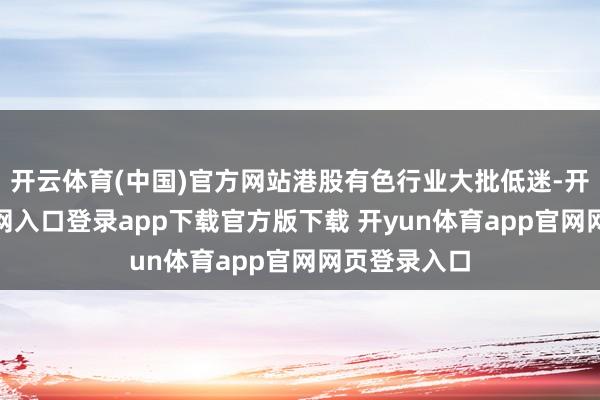 开云体育(中国)官方网站港股有色行业大批低迷-开yun体育官网入口登录app下载官方版下载 开yun体育app官网网页登录入口