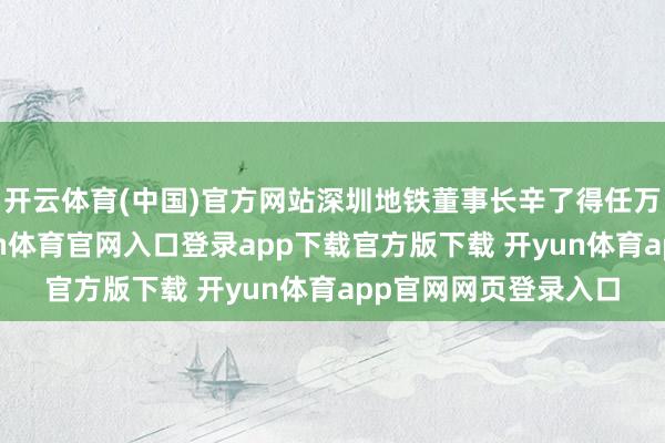 开云体育(中国)官方网站深圳地铁董事长辛了得任万科董事会主席-开yun体育官网入口登录app下载官方版下载 开yun体育app官网网页登录入口