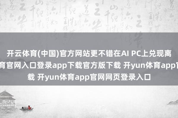 开云体育(中国)官方网站更不错在AI PC上兑现离线使用-开yun体育官网入口登录app下载官方版下载 开yun体育app官网网页登录入口