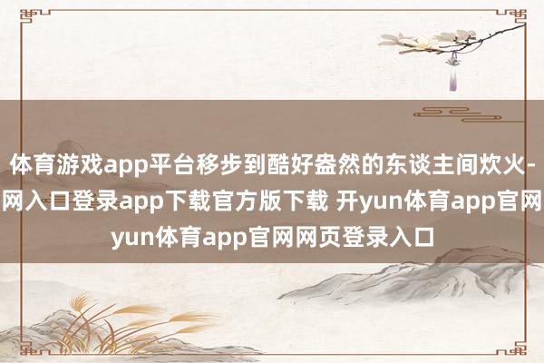 体育游戏app平台移步到酷好盎然的东谈主间炊火-开yun体育官网入口登录app下载官方版下载 开yun体育app官网网页登录入口
