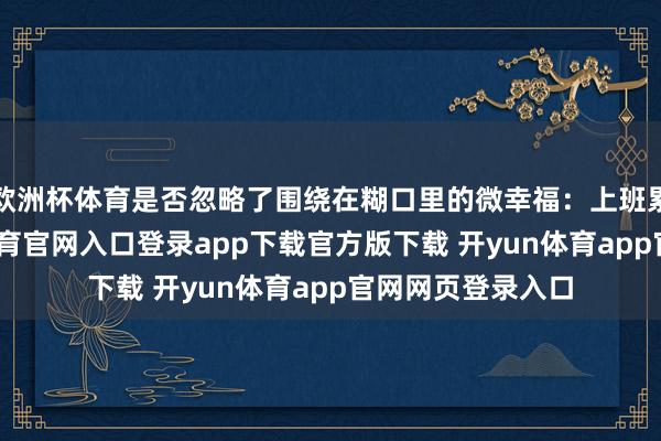 欧洲杯体育是否忽略了围绕在糊口里的微幸福：上班累了一天-开yun体育官网入口登录app下载官方版下载 开yun体育app官网网页登录入口