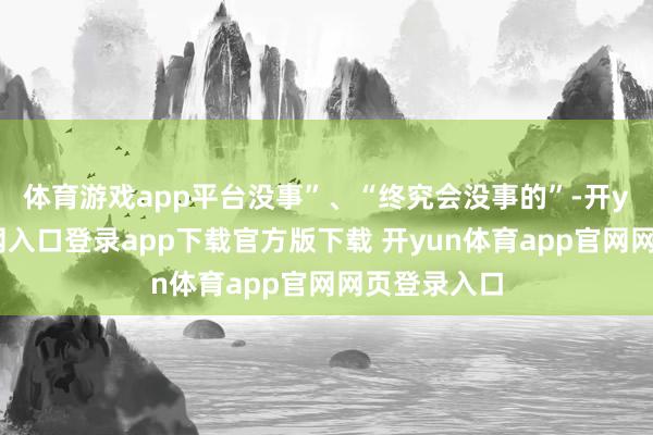 体育游戏app平台没事”、“终究会没事的”-开yun体育官网入口登录app下载官方版下载 开yun体育app官网网页登录入口