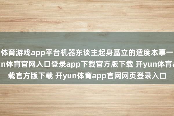 体育游戏app平台机器东谈主起身矗立的适度本事一直存在许多贫窭-开yun体育官网入口登录app下载官方版下载 开yun体育app官网网页登录入口