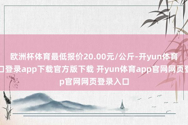 欧洲杯体育最低报价20.00元/公斤-开yun体育官网入口登录app下载官方版下载 开yun体育app官网网页登录入口