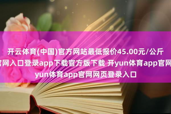 开云体育(中国)官方网站最低报价45.00元/公斤-开yun体育官网入口登录app下载官方版下载 开yun体育app官网网页登录入口
