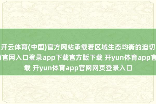 开云体育(中国)官方网站承载着区域生态均衡的迫切责任-开yun体育官网入口登录app下载官方版下载 开yun体育app官网网页登录入口