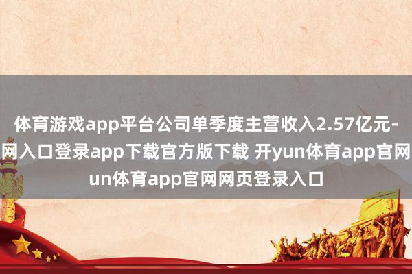 体育游戏app平台公司单季度主营收入2.57亿元-开yun体育官网入口登录app下载官方版下载 开yun体育app官网网页登录入口
