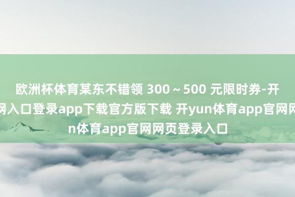 欧洲杯体育某东不错领 300～500 元限时券-开yun体育官网入口登录app下载官方版下载 开yun体育app官网网页登录入口
