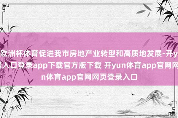 欧洲杯体育促进我市房地产业转型和高质地发展-开yun体育官网入口登录app下载官方版下载 开yun体育app官网网页登录入口