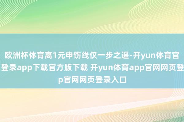 欧洲杯体育离1元申饬线仅一步之遥-开yun体育官网入口登录app下载官方版下载 开yun体育app官网网页登录入口