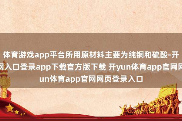 体育游戏app平台所用原材料主要为纯铜和硫酸-开yun体育官网入口登录app下载官方版下载 开yun体育app官网网页登录入口
